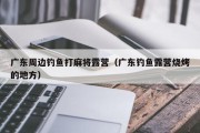 广东周边钓鱼打麻将露营（广东钓鱼露营烧烤的地方）