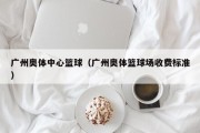 广州奥体中心篮球（广州奥体篮球场收费标准）