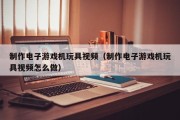 制作电子游戏机玩具视频（制作电子游戏机玩具视频怎么做）