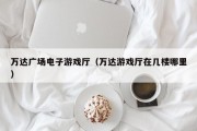 万达广场电子游戏厅（万达游戏厅在几楼哪里）