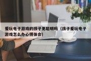 爱玩电子游戏的孩子更聪明吗（孩子爱玩电子游戏怎么办心得体会）