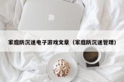家庭防沉迷电子游戏文章（家庭防沉迷管理）
